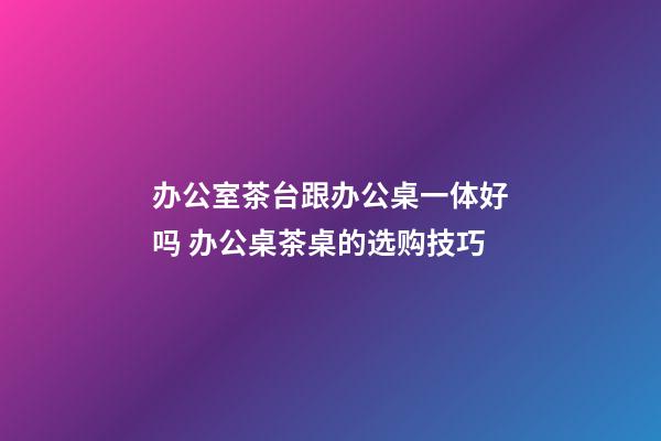 办公室茶台跟办公桌一体好吗 办公桌茶桌的选购技巧